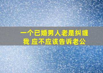 一个已婚男人老是纠缠我 应不应该告诉老公